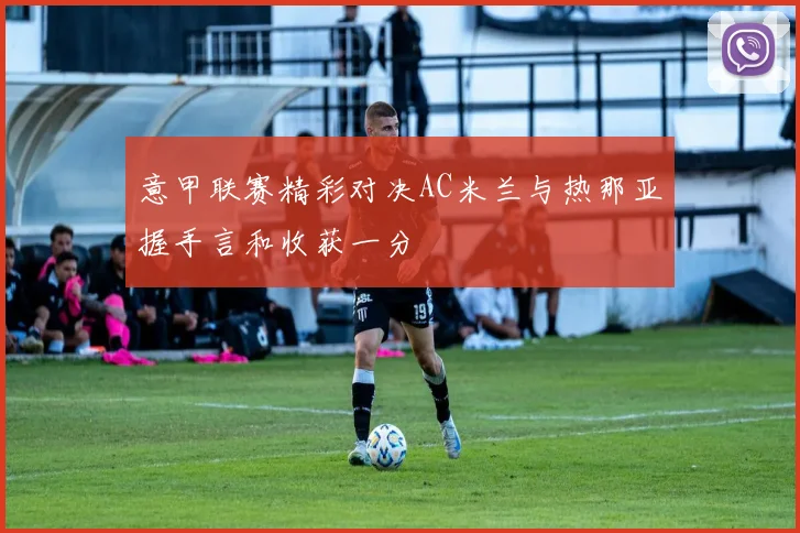 意甲联赛精彩对决AC米兰与热那亚握手言和收获一分