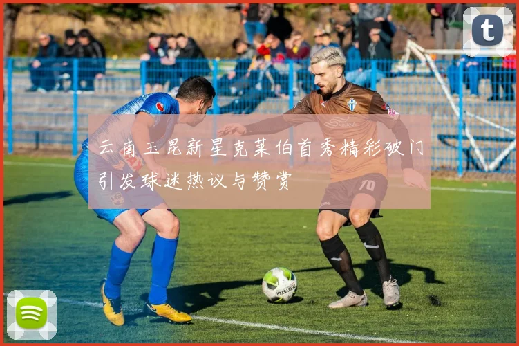 云南玉昆新星克莱伯首秀精彩破门引发球迷热议与赞赏