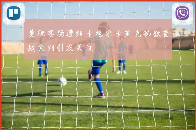 曼联客场遭纽卡绝杀卡里克执教首战失利引发关注