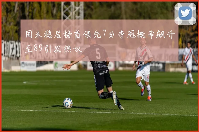 国米稳居榜首领先7分夺冠概率飙升至89引发热议