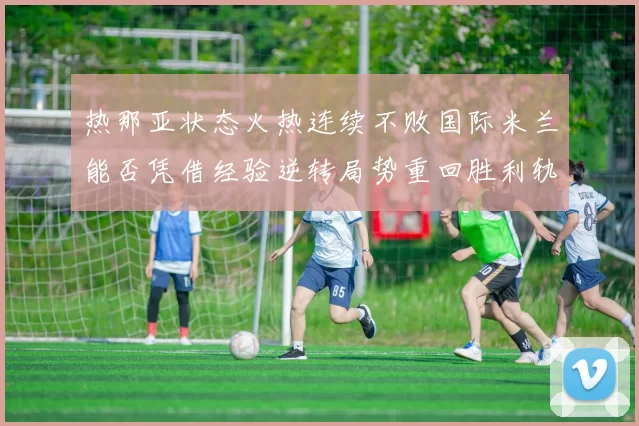 热那亚状态火热连续不败国际米兰能否凭借经验逆转局势重回胜利轨道
